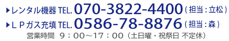 ▶レンタル機器TEL. 070-3822-4400 (担当:立松)
▶ＬＰガス充填TEL. 0586-78-8876 (担当:森) 営業時間　９：００～１７：００（土日曜・祝祭日 不定休）